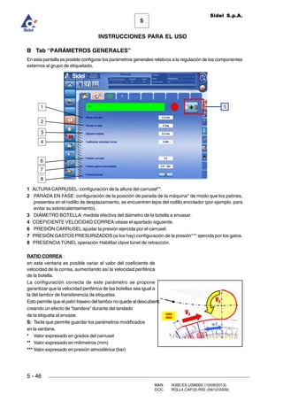MAN. I4390.ES.USM000 (10/09/2013)
DOC. ROLL4.CAP.05.R00 (09/12/2009)
Sidel S.p.A.
5
INSTRUCCIONES PARA EL USO
5 - 46
B Tab “PARÁMETROS GENERALES”
En esta pantalla es posible configurar los parámetros generales relativos a la regulación de los componentes
externos al grupo de etiquetado.
1 ALTURA CARRUSEL: configuración de la altura del carrusel**.
2 PARADA EN FASE: configuración de la posición de parada de la máquina* de modo que los patines,
presentes en el rodillo de desplazamiento, se encuentren lejos del rodillo encolador (por ejemplo, para
evitar su sobrecalentamiento).
3 DIÁMETRO BOTELLA: medida efectiva del diámetro de la botella a envasar.
4 COEFICIENTE VELOCIDAD CORREA:véase el apartado siguiente.
6 PRESIÓN CARRUSEL:ajustar la presión ejercida por el carrusel.
7 PRESIÓN GASTOS PRESURIZADOS (si los hay) configuración de la presión*** ejercida por los gatos.
8 PRESENCIA TÚNEL operación Habilitar clave túnel de retracción.
RATIO CORREA :
en esta ventana es posible variar el valor del coeficiente de
velocidad de la correa, aumentando así la velocidad periférica
de la botella.
La configuración correcta de este parámetro se propone
garantizar que la velocidad periférica de las botellas sea igual a
la del tambor de transferencia de etiquetas.
Esto permite que el patín trasero del tambor no quede al descubierto,
creando un efecto de “bandera” durante del tarslado
de la etiqueta al envase.
S: Tecla que permite guardar los parámetros modificados
en la ventana.
* Valor expresado en grados del carrusel
** Valor expresado en milímetros (mm)
*** Valor expresado en presión atmosférica (bar)
S
4
3
2
1
6
7
8
 
