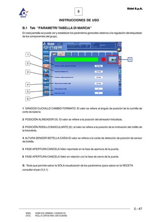 MAN. I4390.ES.USM000 (10/09/2013)
DOC. ROLL4.CAP.05.R00 (09/12/2009)
5
Sidel S.p.A.
INSTRUCCIONES DE USO
5 - 47
B.1 Tab “PARAMETRI TABELLA DI MARCIA”
En esta pantalla se puede ver y establecer los parámetros generales relativos a la regulación del etiquetado
de los componentes del grupo.
1 GRADOS CUCHILLO CAMBIO FORMATO: El valor se refiere al ángulo de posición de la cuchilla de
corte de batería
2 POSICIÓN ALINEADOR (X): El valor se refiere a la posición del alineador fotocélula.
3 POSICIÓN RODILLO BASCULANTE (K): el valor se refiere a la posición de la inclinación del rodillo de
la fotocélula.
4 ALTURA SENSOR BOTELLA CAÍDA:El valor se refiere a la caída de detección de posición de sensor
de botella.
5 FASE APERTURA CANCELA:Valor reportado en la fase de apertura de la puerta.
6 FASE APERTURA CANCELA:Valor en relación con la fase de cierre de la puerta.
S: Tecla que permite salvar la SOLA visualización de los parámetros (para salvar en la RECETA
consultar el parr.5.5.1)
S
5
4
3
2
1
6
 