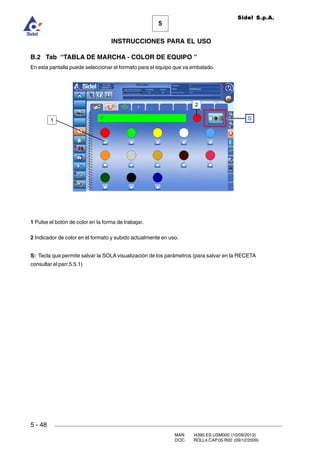 MAN. I4390.ES.USM000 (10/09/2013)
DOC. ROLL4.CAP.05.R00 (09/12/2009)
Sidel S.p.A.
5
INSTRUCCIONES PARA EL USO
5 - 48
B.2 Tab “TABLA DE MARCHA - COLOR DE EQUIPO ”
En esta pantalla puede seleccionar el formato para el equipo que va embalado.
1 Pulse el botón de color en la forma de trabajar.
2 Indicador de color en el formato y subido actualmente en uso.
S: Tecla que permite salvar la SOLA visualización de los parámetros (para salvar en la RECETA
consultar el parr.5.5.1)
S1
2
 