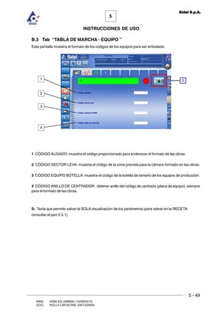 MAN. I4390.ES.USM000 (10/09/2013)
DOC. ROLL4.CAP.05.R00 (09/12/2009)
5
Sidel S.p.A.
INSTRUCCIONES DE USO
5 - 49
B.3 Tab “TABLA DE MARCHA - EQUIPO ”
Esta pantalla muestra el formato de los códigos de los equipos para ser embalado.
1 CÓDIGO ALISADO: muestra el código proporcionado para enderezar el formato de las obras.
2 CÓDIGO SECTOR LEVA: muestra el código de la zona prevista para la cámara formado en las obras.
3 CÓDIGO EQUIPO BOTELLA: muestra el código de la botella de tamaño de los equipos de producción.
4 CÓDIGO ANILLO DE CENTRADOR: obtener anillo del código de centrado (placa de equipo), siempre
para el formato de las obras.
S: Tecla que permite salvar la SOLA visualización de los parámetros (para salvar en la RECETA
consultar el parr.5.5.1)
S
4
3
2
1
 