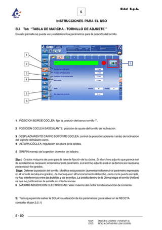 MAN. I4390.ES.USM000 (10/09/2013)
DOC. ROLL4.CAP.05.R00 (09/12/2009)
Sidel S.p.A.
5
INSTRUCCIONES PARA EL USO
5 - 50
B.4 Tab “TABLA DE MARCHA - TORNILLO DE ADJUSTE ”
En esta pantalla se puede ver y establecer los parámetros para la posición del tornillo.
1 POSICION BORDE COCLEA: fijar la posición del banco tornillo **.
2 POSICION COCLEA BASCULANTE: posición de ajuste del tornillo de inclinación.
3 DESPLAZAMIENTO CARRO SOPORTE COCLEA: control de posición (adelante / atrás) de inclinación
del soporte del taladro carro.
4 ALTURA CÓCLEA: regulación de altura de la cóclea.
5 SIN FIN:manejo de la gestión de motor del taladro.
Start: Grados máquina de paso para la fase de fijación de la cóclea. Si el archivo adjunto que parece ser
de antelación es necesario incrementar este parámetro, si el archivo adjunto está en la demora es necesaria
para reducir los grados.
Stop: Detener la posición del tornillo. Modifica esta posición (aumentar o disminuir el parámetro expresado
en el tono de la máquina grados), de modo que en el funcionamiento del coche, pero con la puerta cerrada,
no hay interferencia entre las botellas y las estrellas. La botella dentro de la última etapa el tornillo (hélice)
es que se publicará en la estrella sin interferencias.
6 MAXIMOABSORCION ELECTRICIDAD: Valor máximo del motor tornillo absorción de corriente.
S: Tecla que permite salvar la SOLA visualización de los parámetros (para salvar en la RECETA
consultar el parr.5.5.1)
S
5
3
2
1
6
4
 