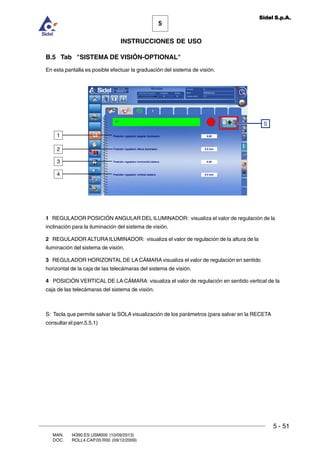 MAN. I4390.ES.USM000 (10/09/2013)
DOC. ROLL4.CAP.05.R00 (09/12/2009)
5
Sidel S.p.A.
INSTRUCCIONES DE USO
5 - 51
B.5 Tab SISTEMA DE VISIÓN-OPTIONAL
En esta pantalla es posible efectuar la graduación del sistema de visión.
1 REGULADOR POSICIÓN ANGULAR DEL ILUMINADOR: visualiza el valor de regulación de la
inclinación para la iluminación del sistema de visión.
2 REGULADOR ALTURA ILUMINADOR: visualiza el valor de regulación de la altura de la
iluminación del sistema de visión.
3 REGULADOR HORIZONTAL DE LA CÁMARA visualiza el valor de regulación en sentido
horizontal de la caja de las telecámaras del sistema de visión.
4 POSICIÓN VERTICAL DE LA CÁMARA: visualiza el valor de regulación en sentido vertical de la
caja de las telecámaras del sistema de visión.
S: Tecla que permite salvar la SOLA visualización de los parámetros (para salvar en la RECETA
consultar el parr.5.5.1)
S
1
2
3
4
 