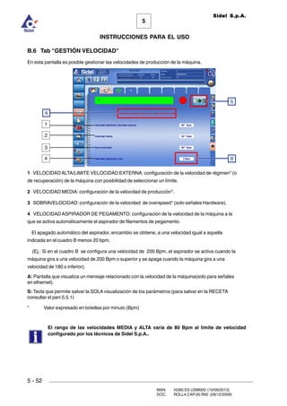 MAN. I4390.ES.USM000 (10/09/2013)
DOC. ROLL4.CAP.05.R00 (09/12/2009)
Sidel S.p.A.
5
INSTRUCCIONES PARA EL USO
5 - 52
B.6 Tab GESTIÓN VELOCIDAD
En esta pantalla es posible gestionar las velocidades de producción de la máquina.
1 VELOCIDAD ALTA/LIMITE VELOCIDAD EXTERNA: configuración de la velocidad de régimen* (o
de recuperación) de la máquina con posibilidad de seleccionar un límite.
2 VELOCIDAD MEDIA: configuración de la velocidad de producción*.
3 SOBRAVELOCIDAD: configuración de la velocidad de overspeed* (solo señales Hardware).
4 VELOCIDAD ASPIRADOR DE PEGAMENTO: configuración de la velocidad de la máquina a la
que se activa automáticamente el aspirador de filamentos de pegamento.
El apagado automático del aspirador, encambio se obtiene, a una velocidad igual a aquella
indicada en el cuadro B menos 20 bpm.
(Ej.: Si en el cuadro B se configura una velocidad de 200 Bpm, el aspirador se activa cuando la
máquina gira a una velocidad de 200 Bpm o superior y se apaga cuando la máquina gira a una
velocidad de 180 o inferior).
A: Pantalla que visualiza un mensaje relacionado con la velocidad de la máquina(solo para señales
en ethernet).
S: Tecla que permite salvar la SOLA visualización de los parámetros (para salvar en la RECETA
consultar el parr.5.5.1)
* Valor expresado en botellas por minuto (Bpm)
El rango de las velocidades MEDIA y ALTA varía de 80 Bpm al límite de velocidad
configurado por los técnicos de Sidel S.p.A..
S
1
2
3
A
4 B
 