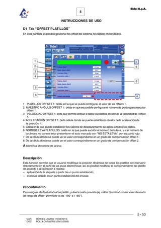 MAN. I4390.ES.USM000 (10/09/2013)
DOC. ROLL4.CAP.05.R00 (09/12/2009)
5
Sidel S.p.A.
INSTRUCCIONES DE USO
5 - 53
D1 Tab “OFFSET PLATILLOS”
En esta pantalla es posible gestionar los offset del sistema de platillos motorizados.
1 PLATILLOS OFFSET 1: celda en la que se puede configurar el valor de los offsets 1.
2 MAESTRO ANGULO OFFSET 1: celda en que es posibile configurar el número de grados para ejecutar
offset 1.
3 VELOCIDAD OFFSET 1: tecla que permite atribuir a todos los platillos el valor de la velocidad de l’offset
1.
4 ACELERACIÓN OFFSET 1: de la célula donde se puede establecer el valor de la aceleración de
la posición 1.
5 Celda en la que puede establecer los valores de desplazamiento se aplica a todos los platos.
6 NOMBRE LEVA PLATILLOS: celda en la que puede escribir el número de la leva, y si el número de
la cámara no parece estar presente en el auto marcado con NO ESTA LEVA”, con su punto rojo.
7 De la célula donde se puede ver el valor correspondiente en un grado de compensación offset 1.
8 De la célula donde se puede ver el valor correspondiente en un grado de compensación offset 2.
A Identifica el nombre de la leva
Descripción
Esta función permite que el usuario modifique la posición dinámica de todos los platillos sin intervenir
directamente en el perfil de las levas electrónicas; así es posible modificar el comportamiento del platillo
de acuerdo a la operación a realizar.
– aplicación de la etiqueta a partir de un punto establecido;
– eventual sellado en un punto establecido del envase.
Procedimiento
Para asignar el offset a todos los platillo, pulse la celda prevista (ej. celda 1) e introduzca el valor deseado
(el rango de offset* permitido va de -180° a +180°).
A
S1
3
2
4
5
6
6
6
 