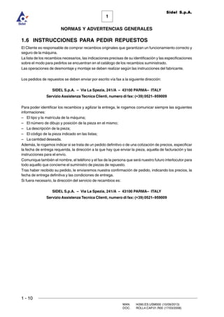 1 - 10
MAN. I4390.ES.USM000 (10/09/2013)
DOC. ROLL4.CAP.01.R00 (17/03/2008)
1
NORMAS Y ADVERTENCIAS GENERALES
Sidel S.p.A.
1.6 INSTRUCCIONES PARA PEDIR REPUESTOS
El Cliente es responsable de comprar recambios originales que garantizan un funcionamiento correcto y
seguro de la máquina.
La lista de los recambios necesarios, las indicaciones precisas de su identificación y las especificaciones
sobre el modo para pedirlos se encuentran en el catálogo de los recambios suministrado.
Las operaciones de desmontaje y montaje se deben realizar según las instrucciones del fabricante.
Los pedidos de repuestos se deben enviar por escrito vía fax a la siguiente dirección:
SIDEL S.p.A. – Via La Spezia, 241/A – 43100 PARMA– ITALY
Servizio Assistenza Tecnica Clienti, numero di fax: (+39) 0521–959009
Para poder identificar los recambios y agilizar la entrega, le rogamos comunicar siempre las siguientes
informaciones:
– El tipo y la matrícula de la máquina;
– El número de dibujo y posición de la pieza en el mismo;
– La descripción de la pieza;
– El código de la pieza indicado en las listas;
– La cantidad deseada.
Además, le rogamos indicar si se trata de un pedido definitivo o de una cotización de precios, especificar
la fecha de entrega requerida, la dirección a la que hay que enviar la pieza, aquella de facturación y las
instrucciones para el envío.
Comunique también el nombre, el teléfono y el fax de la persona que será nuestro futuro interlocutor para
todo aquello que concierne el suministro de piezas de repuesto.
Tras haber recibido su pedido, le enviaremos nuestra confirmación de pedido, indicando los precios, la
fecha de entrega definitiva y las condiciones de entrega.
Si fuera necesario, la dirección del servicio de recambios es:
SIDEL S.p.A. – Via La Spezia, 241/A – 43100 PARMA– ITALY
Servizio Assistenza Tecnica Clienti, numero di fax: (+39) 0521–959009
 