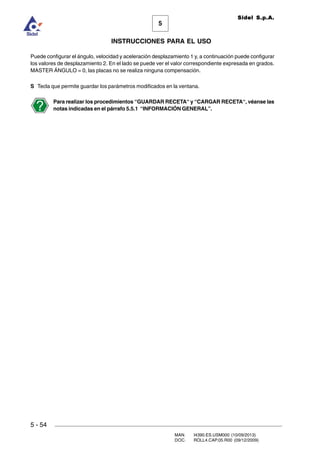 MAN. I4390.ES.USM000 (10/09/2013)
DOC. ROLL4.CAP.05.R00 (09/12/2009)
Sidel S.p.A.
5
INSTRUCCIONES PARA EL USO
5 - 54
Puede configurar el ángulo, velocidad y aceleración desplazamiento 1 y, a continuación puede configurar
los valores de desplazamiento 2. En el lado se puede ver el valor correspondiente expresada en grados.
MASTER ÁNGULO = 0, las placas no se realiza ninguna compensación.
S Tecla que permite guardar los parámetros modificados en la ventana.
Para realizar los procedimientos “GUARDAR RECETA“ y “CARGAR RECETA“, véanse las
notas indicadas en el párrafo 5.5.1 “INFORMACIÓN GENERAL”.
 