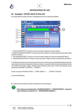 MAN. I4390.ES.USM000 (10/09/2013)
DOC. ROLL4.CAP.05.R00 (09/12/2009)
5
Sidel S.p.A.
INSTRUCCIONES DE USO
5 - 55
D2 Subpágina “OFFSET BACK PLATILLOS”
En esta pantalla se puede controlar el despleziamento de los offset back platillos.
1 PLATILLOS OFFSET 3: Campo en el que se puede configurar el valor de offset 3.
2 MAESTRO ÁNGULO OFFSET 3: Campo que permite configurar a cuántos grados del carrusel se debe
efectuar el offset 3.
3 VELOCIDAD OFFSET 3: Campo en el que se puede configurar el valor de velocidad del offset 3.
4 ACELERACIÓN OFFSET 3: Campo en el que se puede configurar el valor de aceleración del offset 3.
5 El offset hacia atrás sirve para recuperar la fase de los motores que se pueda haber perdido durante la
vuelta del carrusel; esta recuperación se llevará a cabo en una porción del carrusel comprendida entre las
dos estrellas de entrada y salida. También podría realizarse antes, pero en todo caso después de las
posiciones de OFFSET1, OFFSET2…..OFFSETn.
El valor se supone VOLVER OFFSET = - (offset1 offset2 + + ... ... OFFSETn) entiende.
La suma total debe ser.
S: Tecla que permite salvar la SOLA visualización de los parámetros.
Para realizar los procedimientos “GUARDAR RECETA“ y “CARGAR RECETA“, véanse las
notas indicadas en el párrafo 5.5.1 “INFORMACIÓN GENERAL”.
S
5
1
2
3
4
 