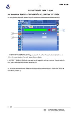 MAN. I4390.ES.USM000 (10/09/2013)
DOC. ROLL4.CAP.05.R00 (09/12/2009)
Sidel S.p.A.
5
INSTRUCCIONES PARA EL USO
5 - 56
D3 Subpágina PLATOS - ORIENTACIÓN DEL SISTEMA DE VISIÓN
En esta pantalla es posible efectuar la graduación de la orientación del sistema de visión.
1 HABILITACIÓN SISTEMA VISIÓN: pulsando la tecla se habilita la orientación del sitema de
visión, si necesario, para el formato que se desea trabajar.
2 OFFSET POSICIÓN CÁMARA : pantalla donde es posible asignar un ulterior offset angular (in
mm), que el plato efectuará durante la orientación.
S: Tecla que permite salvar la SOLA visualización de los parámetros (para salvar en la RECETA
consultar el parr.5.5.1)
S
1
2
 