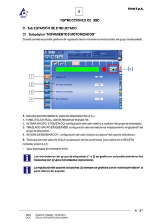MAN. I4390.ES.USM000 (10/09/2013)
DOC. ROLL4.CAP.05.R00 (09/12/2009)
5
Sidel S.p.A.
INSTRUCCIONES DE USO
5 - 57
C Tab ESTACIÓN DE ETIQUETADO
C1 Subpágina “MOVIMIENTOS MOTORIZADOS”
En esta pantalla es posible gestionar la regulación de los movimientos motorizados del grupo de etiquetado.
A Tecla que permite habilitar el grupo de etiquetado ROLLFED.
1. HABILITACION ROLL: activar /desactivar el grupo roll.
2. ALTURA GRUPO ETIQUETADO: configuración del valor relativo a la altura* del grupo de etiquetado.
3. TRASLADO GRUPO ETIQUETADO: configuración del valor relativo al emplazamiento longitudinal* del
grupo de etiquetado.
4. ALTURA DESBOBINADOR: configuración del valor relativo a la altura* del soporte de bobinas.
S: Tecla que permite salvar la SOLA visualización de los parámetros (para salvar en la RECETA
consultar el parr.5.5.1)
* Valor expresado en milímetros (mm)
Los movimientos del grupo de etiquetado (1 y 2) se gestionan automáticamente en las
máquinas con grupos motorizados (opcionales).
La regulación del soporte de bobinas (3) siempre se gestiona con el volante previsto en la
parte inferior del soporte.
S
2
1
3
4
 