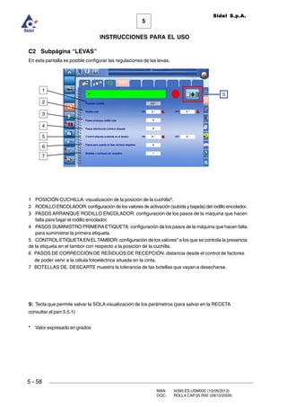 MAN. I4390.ES.USM000 (10/09/2013)
DOC. ROLL4.CAP.05.R00 (09/12/2009)
Sidel S.p.A.
5
INSTRUCCIONES PARA EL USO
5 - 58
C2 Subpágina “LEVAS”
En esta pantalla es posible configurar las regulaciones de las levas.
1 POSICIÓN CUCHILLA: visualización de la posición de la cuchilla*.
2 RODILLO ENCOLADOR: configuración de los valores de activación (subida y bajada) del rodillo encolador.
3 PASOS ARRANQUE RODILLO ENCOLADOR: configuración de los pasos de la máquina que hacen
falta para bajar el rodillo encolador.
4 PASOS SUMINISTRO PRIMERAETIQUETA: configuración de los pasos de la máquina que hacen falta
para suministrar la primera etiqueta.
5 CONTROLETIQUETAEN ELTAMBOR: configuración de los valores* a los que se controla la presencia
de la etiqueta en el tambor con respecto a la posición de la cuchilla.
6 PASOS DE CORRECCIÓN DE RESIDUOS DE RECEPCIÓN: distancia desde el control de factores
de poder venir a la célula fotoeléctrica situada en la cinta.
7 BOTELLAS DE. DESCARTE muestra la tolerancia de las botellas que vayan a desecharse.
S: Tecla que permite salvar la SOLA visualización de los parámetros (para salvar en la RECETA
consultar el parr.5.5.1)
* Valor expresado en grados
4
3
2
1
S
5
6
7
 
