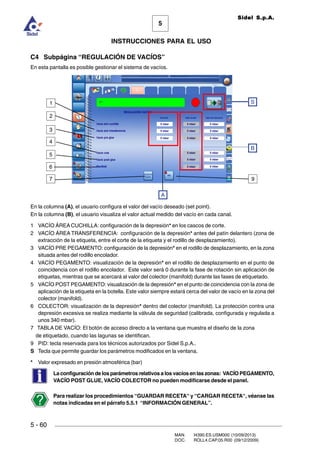 MAN. I4390.ES.USM000 (10/09/2013)
DOC. ROLL4.CAP.05.R00 (09/12/2009)
Sidel S.p.A.
5
INSTRUCCIONES PARA EL USO
5 - 60
C4 Subpágina “REGULACIÓN DE VACÍOS”
En esta pantalla es posible gestionar el sistema de vacíos.
En la columna (A), el usuario configura el valor del vacío deseado (set point).
En la columna (B), el usuario visualiza el valor actual medido del vacío en cada canal.
1 VACÍO ÁREA CUCHILLA: configuración de la depresión* en los cascos de corte.
2 VACÍO ÁREA TRANSFERENCIA: configuración de la depresión* antes del patín delantero (zona de
extracción de la etiqueta, entre el corte de la etiqueta y el rodillo de desplazamiento).
3 VACÍO PRE PEGAMENTO: configuración de la depresión* en el rodillo de desplazamiento, en la zona
situada antes del rodillo encolador.
4 VACÍO PEGAMENTO: visualización de la depresión* en el rodillo de desplazamiento en el punto de
coincidencia con el rodillo encolador. Este valor será 0 durante la fase de rotación sin aplicación de
etiquetas, mientras que se acercará al valor del colector (manifold) durante las fases de etiquetado.
5 VACÍO POST PEGAMENTO: visualización de la depresión* en el punto de coincidencia con la zona de
aplicación de la etiqueta en la botella. Este valor siempre estará cerca del valor de vacío en la zona del
colector (manifold).
6 COLECTOR: visualización de la depresión* dentro del colector (manifold). La protección contra una
depresión excesiva se realiza mediante la válvula de seguridad (calibrada, configurada y regulada a
unos 340 mbar).
7 TABLA DE VACÍO: El botón de acceso directo a la ventana que muestra el diseño de la zona
de etiquetado, cuando las lagunas se identifican.
9 PID: tecla reservada para los técnicos autorizados por Sidel S.p.A..
S Tecla que permite guardar los parámetros modificados en la ventana.
* Valor expresado en presión atmosférica (bar)
La configuración de los parámetros relativos a los vacíos en las zonas: VACÍO PEGAMENTO,
VACÍO POST GLUE, VACÍO COLECTOR no pueden modificarse desde el panel.
Para realizar los procedimientos “GUARDAR RECETA“ y “CARGAR RECETA“, véanse las
notas indicadas en el párrafo 5.5.1 “INFORMACIÓN GENERAL”.
B
A
S1
6
5
4
3
2
7 9
 