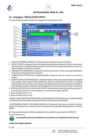 MAN. I4390.ES.USM000 (10/09/2013)
DOC. ROLL4.CAP.05.R00 (09/12/2009)
Sidel S.p.A.
5
INSTRUCCIONES PARA EL USO
5 - 64
C6 Subpágina “REGULACIÓN CORTE”
En esta pantalla es posible configurar las regulaciones del sistema de corte.
1 LONGITUD NOMINAL ETIQUETA: configuración de la longitud nominal de la etiqueta.
2 OFFSET CORTE: configuración del valor necesario para aumentar la distancia* entre la muesca-spot y
el punto de corte: si el valor de offset es positivo, el punto de corte se aleja del borde de la muesca; con
valores negativos, el efecto es el contrario.
3 VENTANALECTURAMUESCA: configuración del ancho de la zona en la que se considera significativo
el estado de la fotocélula de lectura de spot.
4 HABILITACIÓN FOTOCÉLULA: habilita/deshabilita el modo de corte fijo o corte con control de la
muesca.
5 HABILITACIONAUTOAPRENDIZAJE: habilita/deshabilita el sistema de autoaprendizaje de la longitud
de la etiqueta. Este sistema permite desbobinar, durante el procedimiento de Home, 3 etiquetas
suplementarias que se utilizan para calcular automáticamente el valor de longitud de la etiqueta. El
valor calculado se utiliza en lugar del que está cargado en la receta. El valor en la receta no se cambia.
6 DISTANCIAFOTOCÉLULACUCHILLADE CORTE: Distancia entre la fotocélula de lectura y la cuchil_
la de corte (que cambia en función del grupo de corte); véase la página siguiente.
7 Altura fotocélula corte int. (Y)
8 Altura fotocélula corte est. (W)
9 SMAR - HABILITACIÓN VENTANAS EXCLUSIÓN SIMETRÍAETIQUETA (opcional): habilita/inhabilita
el corte de las zonas que deben excluirse durante el procedimiento de aprendizaje.
10 APRENDIZAJE SMAR - EXCLUSIÓN VENTANA 1/2 (opcional): este campo muestra la ventana
(parte) de la etiqueta que se excluye durante el procedimiento de aprendizaje gestionado por el sistema
SMAR.
S: Tecla que permite salvar la SOLAvisualización de los parámetros (para salvar en la RECETA
consultar el parr.5.5.1)
Las especificaciones de las etiquetas se encuentran en el capítulo 2 de este manual.
Continúaenlapáginasiguiente...
5
4
3
2
1
S
6
7
8
9
10
 