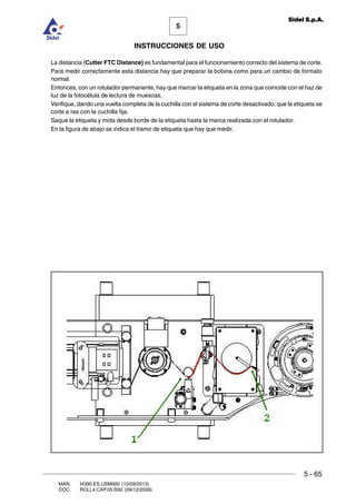 MAN. I4390.ES.USM000 (10/09/2013)
DOC. ROLL4.CAP.05.R00 (09/12/2009)
5
Sidel S.p.A.
INSTRUCCIONES DE USO
5 - 65
La distancia (Cutter FTC Distance) es fundamental para el funcionamiento correcto del sistema de corte.
Para medir correctamente esta distancia hay que preparar la bobina como para un cambio de formato
normal.
Entonces, con un rotulador permanente, hay que marcar la etiqueta en la zona que coincide con el haz de
luz de la fotocélula de lectura de muescas.
Verifique, dando una vuelta completa de la cuchilla con el sistema de corte desactivado, que la etiqueta se
corte a ras con la cuchilla fija.
Saque la etiqueta y mida desde borde de la etiqueta hasta la marca realizada con el rotulador.
En la figura de abajo se indica el tramo de etiqueta que hay que medir.
 