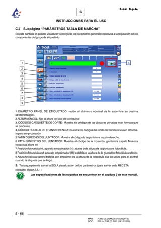 MAN. I4390.ES.USM000 (10/09/2013)
DOC. ROLL4.CAP.05.R00 (09/12/2009)
Sidel S.p.A.
5
INSTRUCCIONES PARA EL USO
5 - 66
C.7 Subpágina “PARÁMETROS TABLA DE MARCHA”
En esta pantalla es posible visualizar y configurar los parámetros generales relativos a la regulación de los
componentes del grupo de etiquetado.
1 DIAMETRO PANEL DE ETIQUETADO: recibir el diámetro nominal de la superficie se destina
all'etichettaggio:.
2 ALTURA ENCOL: fijar la altura del uso de la etiqueta:
3. CÓDIGOS CASQUETTE DE CORTE: Muestra los códigos de las cáscaras cortadas en el formato que
se procesan
4. CÓDIGO RODILLO DE TRANSFERENCIA: muestra los códigos del rodillo de transferencia en el forma-
to para ser procesado.
5 PATIN DERECHO DEL JUNTADOR: Muestra el código de la giuntatore zapato derecho.
6 PATIN SINIESTRO DEL JUNTADOR: Muestra el código de la izquierda. giuntatore zapato Muestra
fotocélula altura int
7 Posicion fotocelula int. aparato empalmador (N): ajuste de la altura de la giuntatore fotocélula.
8 Posicion fotocelula ext. aparato empalmador (H): establece la altura de la giuntatore fotocélula exterior.
9 Altura fotocelula control botella con empalme: es la altura de la fotocélula que se utiliza para el control
cuando la etiqueta que se llegó.
S: Tecla que permite salvar la SOLA visualización de los parámetros (para salvar en la RECETA
consultar el parr.5.5.1)
Las especificaciones de las etiquetas se encuentran en el capítulo 2 de este manual.
S
5
4
3
2
1
6
7
8
9
 