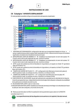 MAN. I4390.ES.USM000 (10/09/2013)
DOC. ROLL4.CAP.05.R00 (09/12/2009)
5
Sidel S.p.A.
INSTRUCCIONES DE USO
5 - 67
C8 Subpágina “APARATO EMPALMADOR”
En esta pantalla es posible configurar los parámetros del aparato empalmador.
1 VENTANA LECTURAMUESCA: configuración del valor que corresponde al espacio en el que e l
sensor realiza la lectura de la muesca (valor expresado en mm). Indica la zona en la que se considera
significativo el estado de la fotocélula de lectura de spot.
2 ANTICIPACION JUNTA DE BOBINA A B: Establecer la compensación al cierre de la placa A.
Cuanto menor sea el valor esperado de corte, recorte se retrasa.
3 ANTICIPACION JUNTA DE BOBINA B A: Establecer la compensación al cierre de la placa A.
Cuanto menor sea el valor esperado de corte, recorte se retrasa.
4 DFTA: ajuste de la distancia entre la fotocélula en el giuntatore y el zapato en el lado A giuntatore
(lado de la bobina A).
5 DFTB: ajuste de la distancia entre la fotocélula en el giuntatore y el zapato en el lado B giuntatore
(lado de la bobina B).
6 TIEMPO DE CIERRE DE PLACA “A” --“B”: configuración del offset para el cierre de la placa A.
Disminuyendo el valor, se anticipa el corte y viceversa, se retrasa el corte.
7 TIEMPO DE CIERRE DE PLACA “B” --“A”: configuración del offset para cerrar la placa “B”.
Disminuyendo el valor, se anticipa el corte y viceversa, se retrasa el corte.
8 COEFICIENTE DE VELOCIDAD: Ajuste del coeficiente de velocidad que la velocidad de la máquina
conjunto para garantizar que, independientemente de la longitud de la etiqueta, la etiqueta de sensibilidad
de la película es constante durante la junta.
9 VELOCIDAD POR JUNTA: valor en vista única.
10 RALENTIZACION POR JUNTA: Establezca el intervalo de tiempo entre llegar a la velocidad para hacer
la película viene de la etiqueta y el proceso de la junta.
S: Tecla que permite salvar la SOLA visualización de los parámetros (para salvar en la RECETA
consultar el parr.5.5.1)
Las especificaciones de las etiquetas se encuentran en el capítulo 2 de este manual.
S
5
4
3
2
1
6
7
8
9
10
 