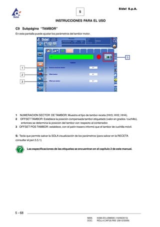 MAN. I4390.ES.USM000 (10/09/2013)
DOC. ROLL4.CAP.05.R00 (09/12/2009)
Sidel S.p.A.
5
INSTRUCCIONES PARA EL USO
5 - 68
C9 Subpágina “TAMBOR”
En esta pantalla puede ajustar los parámetros del tambor motor.
1 NUMERACION SECTOR DE TAMBOR: Muestra el tipo de tambor receta (HH3, HH2, HH4).
2 OFFSET TAMBOR: Establece la posición compensada tambor etiquetado (valor en grados / cuchillo),
entonces se determina la posición del tambor con respecto al contenedor.
3 OFFSET POS TAMBOR: establece, con el patín trasero informó que el tambor de cuchilla móvil.
S: Tecla que permite salvar la SOLA visualización de los parámetros (para salvar en la RECETA
consultar el parr.5.5.1)
Las especificaciones de las etiquetas se encuentran en el capítulo 2 de este manual.
2
1
S
3
 
