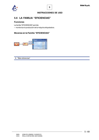 MAN. I4390.ES.USM000 (10/09/2013)
DOC. ROLL4.CAP.05.R00 (09/12/2009)
5
Sidel S.p.A.
INSTRUCCIONES DE USO
5 - 69
5.6 LA FAMILIA “EFICIENCIAS”
Funciones
La familia “EFICIENCIAS” permite:
– monitorizar la producción de la máquina etiquetadora.
Moverse en la Familia “EFICIENCIAS”
A
A “Main eficiencias”
 