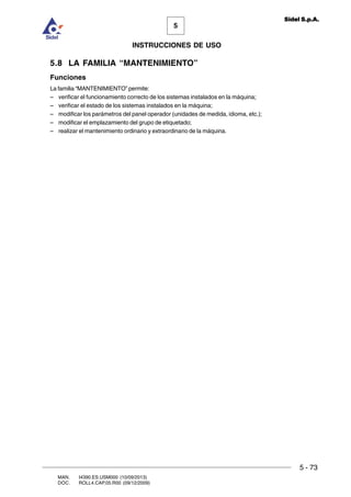 MAN. I4390.ES.USM000 (10/09/2013)
DOC. ROLL4.CAP.05.R00 (09/12/2009)
5
Sidel S.p.A.
INSTRUCCIONES DE USO
5 - 73
5.8 LA FAMILIA “MANTENIMIENTO”
Funciones
La familia “MANTENIMIENTO” permite:
– verificar el funcionamiento correcto de los sistemas instalados en la máquina;
– verificar el estado de los sistemas instalados en la máquina;
– modificar los parámetros del panel operador (unidades de medida, idioma, etc.);
– modificar el emplazamiento del grupo de etiquetado;
– realizar el mantenimiento ordinario y extraordinario de la máquina.
 