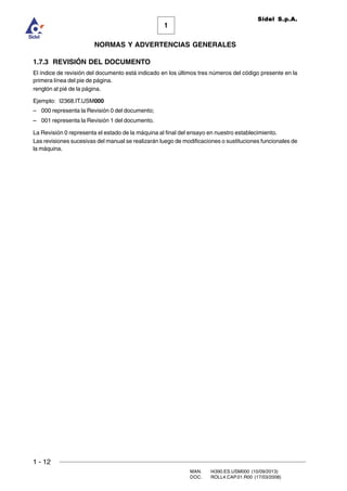 1 - 12
MAN. I4390.ES.USM000 (10/09/2013)
DOC. ROLL4.CAP.01.R00 (17/03/2008)
1
NORMAS Y ADVERTENCIAS GENERALES
Sidel S.p.A.
1.7.3 REVISIÓN DEL DOCUMENTO
El índice de revisión del documento está indicado en los últimos tres números del código presente en la
primera línea del pie de página.
renglón al pié de la página.
Ejemplo: I2368.IT.USM000
– 000 representa la Revisión 0 del documento;
– 001 representa la Revisión 1 del documento.
La Revisión 0 representa el estado de la máquina al final del ensayo en nuestro establecimiento.
Las revisiones sucesivas del manual se realizarán luego de modificaciones o sustituciones funcionales de
la máquina.
 