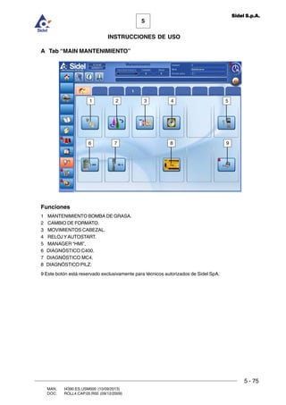 MAN. I4390.ES.USM000 (10/09/2013)
DOC. ROLL4.CAP.05.R00 (09/12/2009)
5
Sidel S.p.A.
INSTRUCCIONES DE USO
5 - 75
A Tab “MAIN MANTENIMIENTO”
Funciones
1 MANTENIMIENTO BOMBA DE GRASA.
2 CAMBIO DE FORMATO.
3 MOVIMIENTOS CABEZAL.
4 RELOJ YAUTOSTART.
5 MANAGER “HMI”.
6 DIAGNÓSTICO C400.
7 DIAGNÓSTICO MC4.
8 DIAGNÓSTICO PILZ.
9 Este botón está reservado exclusivamente para técnicos autorizados de Sidel SpA.
4321
6
5
7 8 9
 