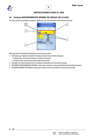 MAN. I4390.ES.USM000 (10/09/2013)
DOC. ROLL4.CAP.05.R00 (09/12/2009)
Sidel S.p.A.
5
INSTRUCCIONES PARA EL USO
5 - 76
A1 Ventana“MANTENIMIENTO BOMBA DE GRASA”(SI LA HAY)
En esta ventana es posible visualizar y gestionar el funcionamiento de la bomba de grasa.
AVisualización del estado de trabajo de la bomba de grasa.
1 Símbolos que indican el estado de trabajo correcto de la bomba de grasa:
– símbolo gris: la bomba de grasa no está funcionando;
– símbolo verde: la bomba de grasa está funcionando.
2 Contador de ciclos de lubricación completos realizados por la bomba de grasa.
3 PARÁMETROS BOMBA DE GRASA: tecla para visualizar varios parámetros de la bomba de grasa.
4 PRUEBA BOMBA DE GRASA: tecla para verificar el funcionamiento correcto de la bomba.
3
4
A
1
2
 