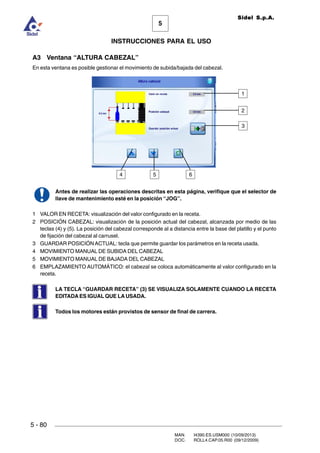 MAN. I4390.ES.USM000 (10/09/2013)
DOC. ROLL4.CAP.05.R00 (09/12/2009)
Sidel S.p.A.
5
INSTRUCCIONES PARA EL USO
5 - 80
A3 Ventana “ALTURA CABEZAL”
En esta ventana es posible gestionar el movimiento de subida/bajada del cabezal.
Antes de realizar las operaciones descritas en esta página, verifique que el selector de
llave de mantenimiento esté en la posición “JOG”.
1 VALOR EN RECETA: visualización del valor configurado en la receta.
2 POSICIÓN CABEZAL: visualización de la posición actual del cabezal, alcanzada por medio de las
teclas (4) y (5). La posición del cabezal corresponde al a distancia entre la base del platillo y el punto
de fijación del cabezal al carrusel.
3 GUARDAR POSICIÓNACTUAL: tecla que permite guardar los parámetros en la receta usada.
4 MOVIMIENTO MANUAL DE SUBIDA DEL CABEZAL
5 MOVIMIENTO MANUAL DE BAJADA DEL CABEZAL
6 EMPLAZAMIENTO AUTOMÁTICO: el cabezal se coloca automáticamente al valor configurado en la
receta.
LA TECLA “GUARDAR RECETA” (3) SE VISUALIZA SOLAMENTE CUANDO LA RECETA
EDITADA ES IGUAL QUE LA USADA.
Todos los motores están provistos de sensor de final de carrera.
4
1
5 6
2
3
 