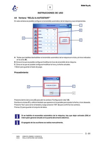 MAN. I4390.ES.USM000 (10/09/2013)
DOC. ROLL4.CAP.05.R00 (09/12/2009)
5
Sidel S.p.A.
INSTRUCCIONES DE USO
5 - 81
A4 Ventana “RELOJ  AUTOSTART”
En esta ventana es posible configurar el encendido automático de la máquina y sus componentes.
A Teclas que habilitan/deshabilitan el encendido automático de la máquina en el día y la hora indicados
en la zona (B).
B Zona en la que es posible configurar/modificar la hora de encendido de la máquina.
C Zona en la que es posible configurar/modificar la hora y la fecha actuales.
1 Boton para guardar el tasto de juego.
Procedimiento
Presione dentro de la zona (C) para abrir la ventana “Configuraciòn reloj” (D).
Escriba en el àrea (F) y utilice el teclado que aparece en la pantalla para ajustar la fecha y hora deseada.
Presione “Esc” para cerrar el teclado y luego presione “OK” (2) para confirmar los cambios.
Prensa (1) para guardar el conjunto de datos.
Si se habilita el encendido automático de la máquina, hay que dejar activado (ON) el
interruptor general situado en la puerta del armario eléctrico.
El apagado de los auxiliares se realiza manualmente.
C
A
B
1
FD
2
 