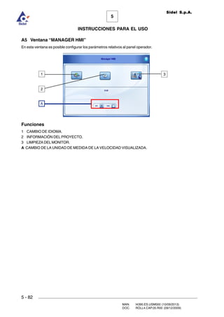 MAN. I4390.ES.USM000 (10/09/2013)
DOC. ROLL4.CAP.05.R00 (09/12/2009)
Sidel S.p.A.
5
INSTRUCCIONES PARA EL USO
5 - 82
A5 Ventana “MANAGER HMI”
En esta ventana es posible configurar los parámetros relativos al panel operador.
Funciones
1 CAMBIO DE IDIOMA.
2 INFORMACIÓN DEL PROYECTO.
3 LIMPIEZA DEL MONITOR.
A CAMBIO DE LA UNIDAD DE MEDIDA DE LA VELOCIDAD VISUALIZADA.
1 3
A
2
 