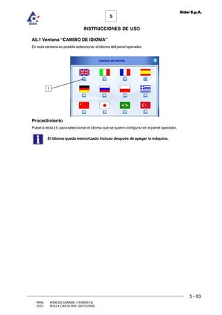 MAN. I4390.ES.USM000 (10/09/2013)
DOC. ROLL4.CAP.05.R00 (09/12/2009)
5
Sidel S.p.A.
INSTRUCCIONES DE USO
5 - 83
A5.1 Ventana “CAMBIO DE IDIOMA”
En esta ventana es posible seleccionar el idioma del panel operador.
Procedimiento
Pulse la tecla (1) para seleccionar el idioma que se quiere configurar en el panel operador.
El idioma queda memorizado incluso después de apagar la máquina.
1
 