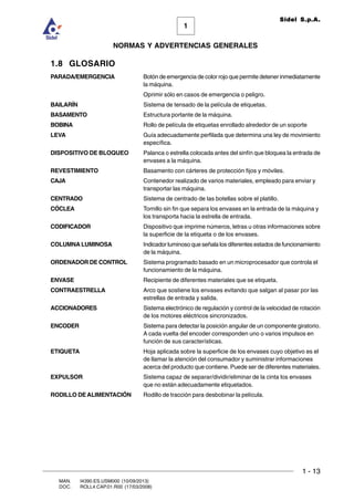 1 - 13
1
Sidel S.p.A.
NORMAS Y ADVERTENCIAS GENERALES
MAN. I4390.ES.USM000 (10/09/2013)
DOC. ROLL4.CAP.01.R00 (17/03/2008)
1.8 GLOSARIO
PARADA/EMERGENCIA Botón de emergencia de color rojo que permite detener inmediatamente
la máquina.
Oprimir sólo en casos de emergencia o peligro.
BAILARÍN Sistema de tensado de la película de etiquetas.
BASAMENTO Estructura portante de la máquina.
BOBINA Rollo de película de etiquetas enrollado alrededor de un soporte
LEVA Guía adecuadamente perfilada que determina una ley de movimiento
específica.
DISPOSITIVO DE BLOQUEO Palanca o estrella colocada antes del sinfín que bloquea la entrada de
envases a la máquina.
REVESTIMIENTO Basamento con cárteres de protección fijos y móviles.
CAJA Contenedor realizado de varios materiales, empleado para enviar y
transportar las máquina.
CENTRADO Sistema de centrado de las botellas sobre el platillo.
CÓCLEA Tornillo sin fin que separa los envases en la entrada de la máquina y
los transporta hacia la estrella de entrada.
CODIFICADOR Dispositivo que imprime números, letras u otras informaciones sobre
la superficie de la etiqueta o de los envases.
COLUMNA LUMINOSA Indicador luminoso que señala los diferentes estados de funcionamiento
de la máquina.
ORDENADOR DE CONTROL Sistema programado basado en un microprocesador que controla el
funcionamiento de la máquina.
ENVASE Recipiente de diferentes materiales que se etiqueta.
CONTRAESTRELLA Arco que sostiene los envases evitando que salgan al pasar por las
estrellas de entrada y salida.
ACCIONADORES Sistema electrónico de regulación y control de la velocidad de rotación
de los motores eléctricos sincronizados.
ENCODER Sistema para detectar la posición angular de un componente giratorio.
A cada vuelta del encoder corresponden uno o varios impulsos en
función de sus características.
ETIQUETA Hoja aplicada sobre la superficie de los envases cuyo objetivo es el
de llamar la atención del consumador y suministrar informaciones
acerca del producto que contiene. Puede ser de diferentes materiales.
EXPULSOR Sistema capaz de separar/dividir/eliminar de la cinta los envases
que no están adecuadamente etiquetados.
RODILLO DEALIMENTACIÓN Rodillo de tracción para desbobinar la película.
 
