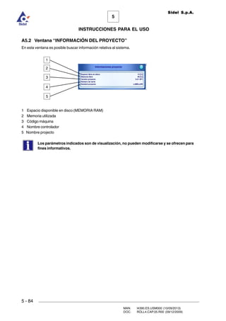 MAN. I4390.ES.USM000 (10/09/2013)
DOC. ROLL4.CAP.05.R00 (09/12/2009)
Sidel S.p.A.
5
INSTRUCCIONES PARA EL USO
5 - 84
A5.2 Ventana “INFORMACIÓN DEL PROYECTO”
En esta ventana es posible buscar información relativa al sistema.
1 Espacio disponible en disco (MEMORIA RAM)
2 Memoria utilizada
3 Código máquina
4 Nombre controlador
5 Nombre projecto
Los parámetros indicados son de visualización, no pueden modificarse y se ofrecen para
fines informativos.
1
2
3
4
5
 