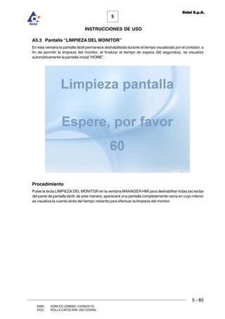 MAN. I4390.ES.USM000 (10/09/2013)
DOC. ROLL4.CAP.05.R00 (09/12/2009)
5
Sidel S.p.A.
INSTRUCCIONES DE USO
5 - 85
A5.3 Pantalla “LIMPIEZA DEL MONITOR”
En esta ventana la pantalla táctil permanece deshabilitada durante el tiempo visualizado por el contador, a
fin de permitir la limpieza del monitor; al finalizar el tiempo de espera (60 segundos), se visualiza
automáticamente la pantalla inicial “HOME”.
Procedimiento
Pulse la tecla LIMPIEZA DEL MONITOR en la ventana MANAGER HMI para deshabilitar todas las teclas
del panel de pantalla táctil: de esta manera, aparecerá una pantalla completamente vacía en cuyo interior
se visualiza la cuenta atrás del tiempo restante para efectuar la limpieza del monitor.
 