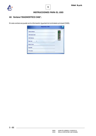 MAN. I4390.ES.USM000 (10/09/2013)
DOC. ROLL4.CAP.05.R00 (09/12/2009)
Sidel S.p.A.
5
INSTRUCCIONES PARA EL USO
5 - 86
A6 Ventana“DIAGNOSTICO C400”.
En esta ventana se puede ver la información riguartanti el controlador principal (C400).
 