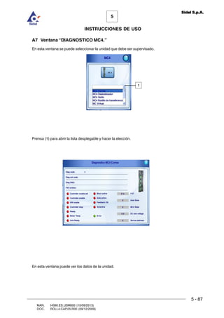 MAN. I4390.ES.USM000 (10/09/2013)
DOC. ROLL4.CAP.05.R00 (09/12/2009)
5
Sidel S.p.A.
INSTRUCCIONES DE USO
5 - 87
A7 Ventana “DIAGNOSTICO MC4.”
En esta ventana se puede seleccionar la unidad que debe ser supervisado.
Prensa (1) para abrir la lista desplegable y hacer la elección.
En esta ventana puede ver los datos de la unidad.
1
 