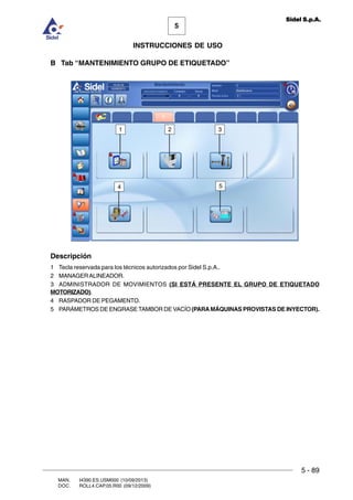 MAN. I4390.ES.USM000 (10/09/2013)
DOC. ROLL4.CAP.05.R00 (09/12/2009)
5
Sidel S.p.A.
INSTRUCCIONES DE USO
5 - 89
B Tab “MANTENIMIENTO GRUPO DE ETIQUETADO”
Descripción
1 Tecla reservada para los técnicos autorizados por Sidel S.p.A..
2 MANAGERALINEADOR.
3 ADMINISTRADOR DE MOVIMIENTOS (SI ESTÁ PRESENTE EL GRUPO DE ETIQUETADO
MOTORIZADO).
4 RASPADOR DE PEGAMENTO.
5 PARÁMETROS DE ENGRASE TAMBOR DE VACÍO (PARAMÁQUINAS PROVISTAS DE INYECTOR).
321
4 5
 