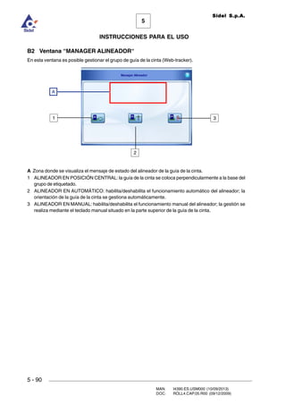 MAN. I4390.ES.USM000 (10/09/2013)
DOC. ROLL4.CAP.05.R00 (09/12/2009)
Sidel S.p.A.
5
INSTRUCCIONES PARA EL USO
5 - 90
B2 Ventana “MANAGER ALINEADOR“
En esta ventana es posible gestionar el grupo de guía de la cinta (Web-tracker).
A Zona donde se visualiza el mensaje de estado del alineador de la guía de la cinta.
1 ALINEADOR EN POSICIÓN CENTRAL: la guía de la cinta se coloca perpendicularmente a la base del
grupo de etiquetado.
2 ALINEADOR EN AUTOMÁTICO: habilita/deshabilita el funcionamiento automático del alineador; la
orientación de la guía de la cinta se gestiona automáticamente.
3 ALINEADOR EN MANUAL: habilita/deshabilita el funcionamiento manual del alineador; la gestión se
realiza mediante el teclado manual situado en la parte superior de la guía de la cinta.
2
31
A
 