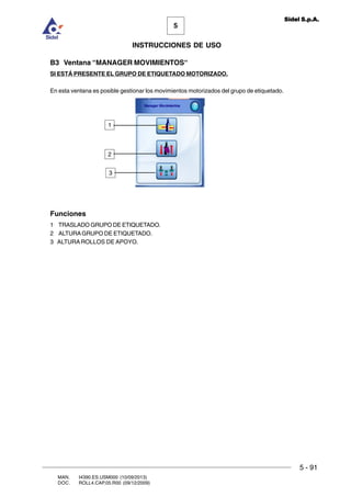 MAN. I4390.ES.USM000 (10/09/2013)
DOC. ROLL4.CAP.05.R00 (09/12/2009)
5
Sidel S.p.A.
INSTRUCCIONES DE USO
5 - 91
B3 Ventana “MANAGER MOVIMIENTOS“
SI ESTÁ PRESENTE EL GRUPO DE ETIQUETADO MOTORIZADO.
En esta ventana es posible gestionar los movimientos motorizados del grupo de etiquetado.
Funciones
1 TRASLADO GRUPO DE ETIQUETADO.
2 ALTURAGRUPO DE ETIQUETADO.
3 ALTURA ROLLOS DE APOYO.
1
2
3
 