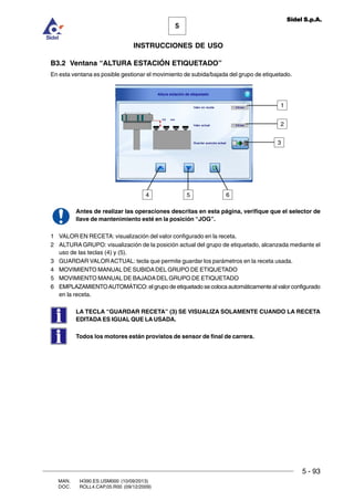 MAN. I4390.ES.USM000 (10/09/2013)
DOC. ROLL4.CAP.05.R00 (09/12/2009)
5
Sidel S.p.A.
INSTRUCCIONES DE USO
5 - 93
B3.2 Ventana “ALTURA ESTACIÓN ETIQUETADO”
En esta ventana es posible gestionar el movimiento de subida/bajada del grupo de etiquetado.
Antes de realizar las operaciones descritas en esta página, verifique que el selector de
llave de mantenimiento esté en la posición “JOG”.
1 VALOR EN RECETA: visualización del valor configurado en la receta.
2 ALTURA GRUPO: visualización de la posición actual del grupo de etiquetado, alcanzada mediante el
uso de las teclas (4) y (5).
3 GUARDAR VALORACTUAL: tecla que permite guardar los parámetros en la receta usada.
4 MOVIMIENTO MANUAL DE SUBIDADEL GRUPO DE ETIQUETADO
5 MOVIMIENTO MANUAL DE BAJADADEL GRUPO DE ETIQUETADO
6 EMPLAZAMIENTOAUTOMÁTICO: el grupo de etiquetado se coloca automáticamente al valor configurado
en la receta.
LA TECLA “GUARDAR RECETA” (3) SE VISUALIZA SOLAMENTE CUANDO LA RECETA
EDITADA ES IGUAL QUE LA USADA.
Todos los motores están provistos de sensor de final de carrera.
4
1
5 6
2
3
 