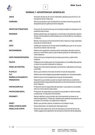 1 - 14
MAN. I4390.ES.USM000 (10/09/2013)
DOC. ROLL4.CAP.01.R00 (17/03/2008)
1
NORMAS Y ADVERTENCIAS GENERALES
Sidel S.p.A.
JAULA Armazón de barras de varios materiales utilizado para el envío o el
transporte de las máquinas.
CARRUSEL Estructura giratoria que transporta los envases hacia los grupos de
etiquetado para la aplicación de la etiqueta.
GRUPO DE ETIQUETADO Conjunto de mecanismos que se encarga de aplicar la etiqueta en la
superficie del envase.
INVERSOR Sistema electrónico de regulación y control de la velocidad de rotación
de los motores eléctricos alimentados por corriente alterna monofásica
o trifásica.
JOG Mando manual para el funcionamiento de la máquina a baja velocidad
durante el mantenimiento.
GATO Varilla que comprime el envase sobre el platillo para que no se mueva
durante la rotación del carrusel.
MOTOVARIADOR Sistema de regulación mecánica de la velocidad colocado entre la
pieza en movimiento (de la cual se desea graduar la velocidad) y el
motor eléctrico.
CINTATRANSPORTADORA Cinta móvil que transporta los envases que entran y salen de la
máquina.
PALETA Plataforma de madera para ser transportada con carretillas elevadoras
y sobre la cual está colocada la máquina.
PANEL DE CONTROL Equipo de control para el operador con botones, indicadores luminosos
y pantalla.
PLATILLO Disco que sostiene el envase durante el ciclo de etiquetado.
PLC Sistema de control digital programable equipado con microprocesador.
BOMBAde PEGAMENTO Sistema que envía el pegamento al grupo de etiquetado.
PRESOSTATO Dispositivo que señala cuando la presión del fluido es insuficiente
para garantizar la seguridad del operador y/o el funcionamiento correcto
de la máquina.
PROTECCIÓN FIJA Protección para la seguridad del operador, cuya apertura es posible
sólo con instrumentos adecuados.
PROTECCIÓN MÓVIL Protección de seguridad cuya apertura es posible en determinadas
condiciones; no requiere herramientas.
PROXIMITY Sensor eléctrico cuyo principio de funcionamiento se basa en el
electromagnetismo. Puede ser utilizado para detectar la presencia de
envases a la entrada o la salida de la máquina.
RESET Botón que permite colocar el sistema en el estado inicial.
RODILLO ENCOLADOR Grupo destinado a la distribución del pegamento.
RODILLO DE CORTE Elemento del sistema de corte de etiquetas provisto de lámina de
metal y agujeros de aspiración de aire para la retención de las etiquetas.
 