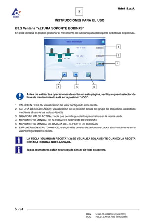 MAN. I4390.ES.USM000 (10/09/2013)
DOC. ROLL4.CAP.05.R00 (09/12/2009)
Sidel S.p.A.
5
INSTRUCCIONES PARA EL USO
5 - 94
B3.3 Ventana “ALTURA SOPORTE BOBINAS”
En esta ventana es posible gestionar el movimiento de subida/bajada del soporte de bobinas de película.
Antes de realizar las operaciones descritas en esta página, verifique que el selector de
llave de mantenimiento esté en la posición “JOG”.
1 VALOR EN RECETA: visualización del valor configurado en la receta.
2 ALTURA DESBOBINADOR: visualización de la posición actual del grupo de etiquetado, alcanzada
mediante el uso de las teclas (4) y (5).
3 GUARDAR VALOR ACTUAL: tecla que permite guardar los parámetros en la receta usada.
4 MOVIMIENTO MANUAL DE SUBIDA DEL SOPORTE DE BOBINAS
5 MOVIMIENTO MANUAL DE BAJADA DEL SOPORTE DE BOBINAS
6 EMPLAZAMIENTOAUTOMÁTICO: el soporte de bobinas de película se coloca automáticamente en el
valor configurado en la receta.
LA TECLA “GUARDAR RECETA” (3) SE VISUALIZA SOLAMENTE CUANDO LA RECETA
EDITADA ES IGUAL QUE LA USADA.
Todos los motores están provistos de sensor de final de carrera.
4
1
6
2
3
5
 