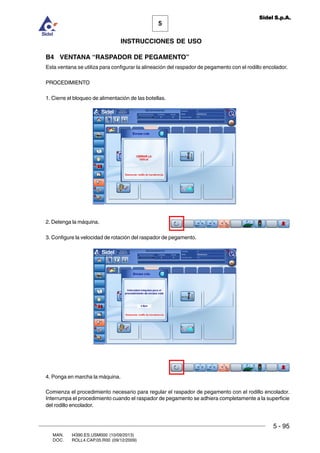 MAN. I4390.ES.USM000 (10/09/2013)
DOC. ROLL4.CAP.05.R00 (09/12/2009)
5
Sidel S.p.A.
INSTRUCCIONES DE USO
5 - 95
B4 VENTANA “RASPADOR DE PEGAMENTO”
Esta ventana se utiliza para configurar la alineación del raspador de pegamento con el rodillo encolador.
PROCEDIMIENTO
1. Cierre el bloqueo de alimentación de las botellas.
2. Detenga la máquina.
3. Configure la velocidad de rotación del raspador de pegamento.
4. Ponga en marcha la máquina.
Comienza el procedimiento necesario para regular el raspador de pegamento con el rodillo encolador.
Interrumpa el procedimiento cuando el raspador de pegamento se adhiera completamente a la superficie
del rodillo encolador.
 