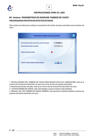 MAN. I4390.ES.USM000 (10/09/2013)
DOC. ROLL4.CAP.05.R00 (09/12/2009)
Sidel S.p.A.
5
INSTRUCCIONES PARA EL USO
5 - 96
B5 Ventana “PARÁMETROS DE ENGRASE TAMBOR DE VACÍO”
PARA MÁQUINAS PROVISTAS DE INYECTOR DE GRASA
Esta ventana se utiliza para configurar el parámetro del inyector de grasa automático para el tambor de
vacío.
1. REVOLUCIONES DEL TAMBOR DE VACÍO PARA INICIAR CICLO DE LUBRICACIÓN: este es el
número de revoluciones del tambor de vacío tras iniciar el ciclo de engrase automático.
2. Revoluciones tambor actuales: este es el número real de revoluciones del tambor de vacío.
3. ESTADO BOMBA DE GRASA: este LED destella cuando el sistema está habilitado.
4. MANUAL ON / OFF BOMBA DE GRASA TAMBOR: este parámetro habilita/inhabilita el sistema de
engrase automático del tambor de vacío.
 