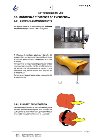 5 - 97
MAN. I4390.ES.USM000 (12/09/2013)
DOC. ROLL4.CAP.05.R00 (03.12.09)
5
Sidel S.p.A.
INSTRUCCIONES DE USO
5.9 BOTONERAS Y BOTONES DE EMERGENCIA
5.9.1 BOTONERA DE MANTENIMIENTO
En la parte frontal de la máquina hay una botonera
de mantenimiento llamada “JOG” que prevé:
1 Botones de maniobra izquierdo y derecho (2)
que permiten, con la emergencia excluida, controlar
la máquina por impulsos con velocidades reducidas
al mínimo.
Para controlar la máquina es obligatorio usar ambas
manos para presionar los mandos simultáneamente.
La botonera de mantenimiento se habilita con el
selector de llave, situado a bordo de la máquina, en
el modo “JOG”.
Funciona con las puertas cerradas, a excepción de
la puerta frontal.
5.9.2 PULSANTI DI EMERGENCIA
La máquina está provista de botones de emergencia
situados a bordo de la máquina, en la botonera de
JOG y en los puntos estratégicos, para permitir que
el operador trabaje en condiciones de seguridad.
22
 