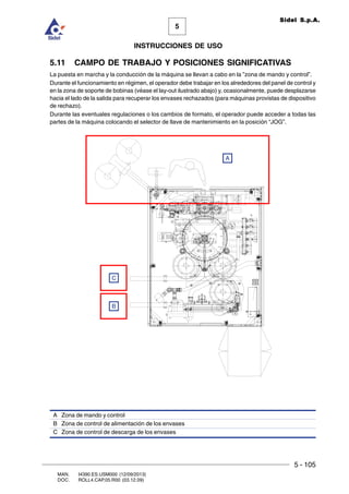 5 - 105
MAN. I4390.ES.USM000 (12/09/2013)
DOC. ROLL4.CAP.05.R00 (03.12.09)
5
Sidel S.p.A.
INSTRUCCIONES DE USO
5.11 CAMPO DE TRABAJO Y POSICIONES SIGNIFICATIVAS
La puesta en marcha y la conducción de la máquina se llevan a cabo en la ”zona de mando y control”.
Durante el funcionamiento en régimen, el operador debe trabajar en los alrededores del panel de control y
en la zona de soporte de bobinas (véase el lay-out ilustrado abajo) y, ocasionalmente, puede desplazarse
hacia el lado de la salida para recuperar los envases rechazados (para máquinas provistas de dispositivo
de rechazo).
Durante las eventuales regulaciones o los cambios de formato, el operador puede acceder a todas las
partes de la máquina colocando el selector de llave de mantenimiento en la posición “JOG”.
A Zona de mando y control
B Zona de control de alimentación de los envases
C Zona de control de descarga de los envases
B
C
A
 