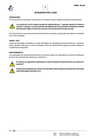 5 - 106
MAN. I4390.ES.USM000 (12/09/2013)
DOC. ROLL4.CAP.05.R00 (03/12/2009)
5
Sidel S.p.A.
ISTRUZIONI PER L’USO
PRODUCCIÓN
En funcionamiento automático de producción, la máquina requiere vigilancia (presencia del operador).
La conducción de la máquina puede ser gestionada por 1 operador genérico (véase el
capítulo 1, párrafo 1.2), que controlará los estados de funcionamiento mediante la interfaz
del operador (HMI) y actuará de acuerdo a las indicaciones de este manual.
En funcionamiento manual de producción (protecciones cerradas), el panel operador debe ser controlado
por 1 solo encargado.
MODO “JOG”
Todas las actividades realizadas en modo JOG deben ser efectuadas exclusivamente por 1 operador;
dicho operador debe tener a mano la botonera móvil de mantenimiento (jog) para poder trabajar en
condiciones de seguridad.
MANTENIMIENTO
Las actividades de mantenimiento eléctrico y mecánico deben ser realizadas por personal cualificado:
técnicos de mantenimiento eléctricos y mecánicos.
El número de operadores destinados a cada actividad de mantenimiento se indica en el
capítulo 7.
El personal encargado de conducir la línea debe utilizar equipos de protección individual
adecuados (gafas, guantes, etc.).
.
 