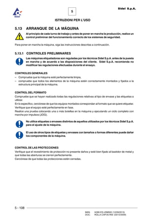 5 - 108
MAN. I4390.ES.USM000 (12/09/2013)
DOC. ROLL4.CAP.05.R00 (03/12/2009)
5
Sidel S.p.A.
ISTRUZIONI PER L’USO
5.13 ARRANQUE DE LA MÁQUINA
Al principio de cada turno de trabajo y antes de poner en marcha la producción, realice un
control preliminar del funcionamiento correcto de los sistemas de seguridad.
Para poner en marcha la máquina, siga las instrucciones descritas a continuación.
5.13.1 CONTROLES PRELIMINARES
Las máquinas etiquetadoras son reguladas por los técnicos Sidel S.p.A. antes de la puesta
en marcha y de acuerdo a las disposiciones del cliente. Sidel S.p.A. recomienda no
modificar las regulaciones efectuadas durante el ensayo.
CONTROLES GENERALES
– Compruebe que la máquina esté perfectamente limpia,
– compruebe que todos los elementos de la máquina estén correctamente montados y fijados a la
estructura principal de la máquina.
CONTROL DEL FORMATO
Compruebe que se hayan realizado todas las regulaciones relativas al tipo de envase y las etiquetas a
utilizar.
En lo específico, cerciórese de que los equipos montados correspondan al formato que se quiere etiquetar.
Verifique que el equipo esté perfectamente en fase.
Realice una prueba colocando una o más botellas en la máquina y ejecutando un ciclo completo con
marcha por impulsos (JOG).
No utilice etiquetas o envases distintos de aquellos utilizados por los técnicos Sidel S.p.A.
para el ajuste de la máquina.
El uso de otros tipos de etiquetas y envases con tamaños o formas diferentes puede dañar
los componentes de la máquina.
CONTROL DE LAS PROTECCIONES
Verifique que el revestimiento de protección no presente daños y esté bien fijado al bastidor de metal y
que todas las aberturas se cierren perfectamente.
Cerciórese de que todas las protecciones estén cerradas.
 