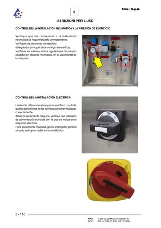 5 - 110
MAN. I4390.ES.USM000 (12/09/2013)
DOC. ROLL4.CAP.05.R00 (03/12/2009)
5
Sidel S.p.A.
ISTRUZIONI PER L’USO
CONTROL DE LA INSTALACIÓN NEUMÁTICAY LA PRESIÓN DE EJERCICIO
Verifique que las conexiones a la instalación
neumática se haya realizado correctamente.
Verifique las presiones de ejercicio:
el regulador principal debe configurarse a 6 bar;
Verifique los valores de los reguladores de presión
situados en el panel neumático, en el lado frontal de
la máquina.
CONTROL DE LAINSTALACIÓN ELÉCTRICA
Haciendo referencia al esquema eléctrico, controle
que las conexiones de los servicios se hayan realizado
correctamente.
Antes de encender la máquina, verifique que la tensión
de alimentación coincida con la que se indica en el
esquema eléctrico.
Para encender la máquina, gire el interruptor general
situado en la puerta del armario eléctrico.
 