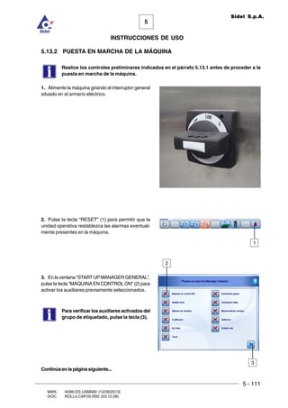 5 - 111
MAN. I4390.ES.USM000 (12/09/2013)
DOC. ROLL4.CAP.05.R00 (03.12.09)
5
Sidel S.p.A.
INSTRUCCIONES DE USO
5.13.2 PUESTA EN MARCHA DE LA MÁQUINA
Realice los controles preliminares indicados en el párrafo 5.13.1 antes de proceder a la
puesta en marcha de la máquina.
1. Alimente la máquina girando el interruptor general
situado en el armario eléctrico.
2. Pulse la tecla “RESET” (1) para permitir que la
unidad operativa restablezca las alarmas eventual-
mente presentes en la máquina.
3. En la ventana “STARTUPMANAGER GENERAL”,
pulse la tecla “MÁQUINA EN CONTROL ON” (2) para
activar los auxiliares previamente seleccionados.
Para verificar los auxiliares activados del
grupo de etiquetado, pulse la tecla (3).
2
3
Continúaenlapáginasiguiente...
1
 