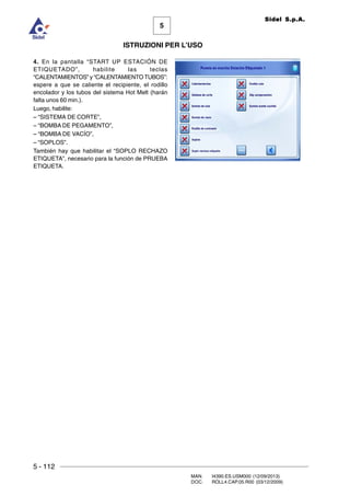 5 - 112
MAN. I4390.ES.USM000 (12/09/2013)
DOC. ROLL4.CAP.05.R00 (03/12/2009)
5
Sidel S.p.A.
ISTRUZIONI PER L’USO
4. En la pantalla “START UP ESTACIÓN DE
ETIQUETADO”, habilite las teclas
“CALENTAMIENTOS” y “CALENTAMIENTO TUBOS”:
espere a que se caliente el recipiente, el rodillo
encolador y los tubos del sistema Hot Melt (harán
falta unos 60 min.).
Luego, habilite:
– “SISTEMA DE CORTE”,
– “BOMBA DE PEGAMENTO”,
– “BOMBA DE VACÍO”,
– “SOPLOS”.
También hay que habilitar el “SOPLO RECHAZO
ETIQUETA”, necesario para la función de PRUEBA
ETIQUETA.
 