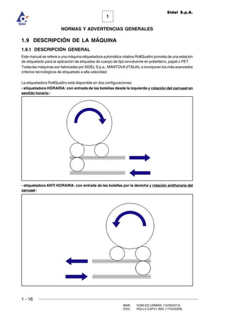 1 - 16
MAN. I4390.ES.USM000 (10/09/2013)
DOC. ROLL4.CAP.01.R00 (17/03/2008)
1
NORMAS Y ADVERTENCIAS GENERALES
Sidel S.p.A.
1.9 DESCRIPCIÓN DE LA MÁQUINA
1.9.1 DESCRIPCIÓN GENERAL
Este manual se refiere a una máquina etiquetadora automática rotativa RollQuattro provista de una estación
de etiquetado para la aplicación de etiquetas de cuerpo de tipo envolvente en polietileno, papel o PET.
Todas las máquinas son fabricadas por SIDEL S.p.a., MANTOVA (ITALIA), e incorporan los más avanzados
criterios tecnológicos de etiquetado a alta velocidad.
La etiquetadora RollQuattro está disponible en dos configuraciones:
- etiquetadora HORARIA: con entrada de las botellas desde la izquierda y rotación del carrusel en
sentido horario :
- etiquetadora ANTI HORARIA: con entrada de las botellas por la derecha y rotación antihoraria del
carrusel:
 